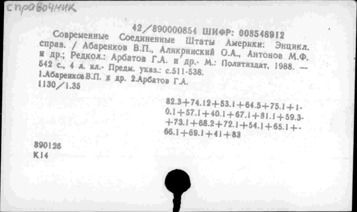 ﻿спро&>ЧМНК
Современные Сое^емыТш! ШИФ^‘ 008548912 справ. / Абаренков В.П., Аляквннский пА^[ер“ки: Энцнкл-■ Др.; Редкол.: Арбатов ГА Яп к п'А" Антонов М.Ф. «2с., 4 л. м_. п£м	Политиздат. 1988 _
!^ТВП-ж 2л₽в*-
82 34-74.12+53.14-64.5+75.1 + 1-0.1+57.1+40.1+67.1+81.1 + 59.3. +73.1+68.2+ 72.1+54.1+65.1+-66.1 +69.1 +41 +83
890126 КМ